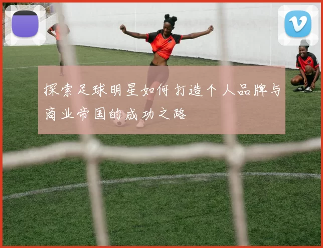 探索足球明星如何打造个人品牌与商业帝国的成功之路