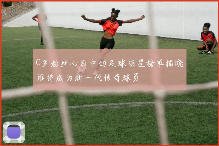 C罗粉丝心目中的足球明星榜单揭晓谁将成为新一代传奇球员