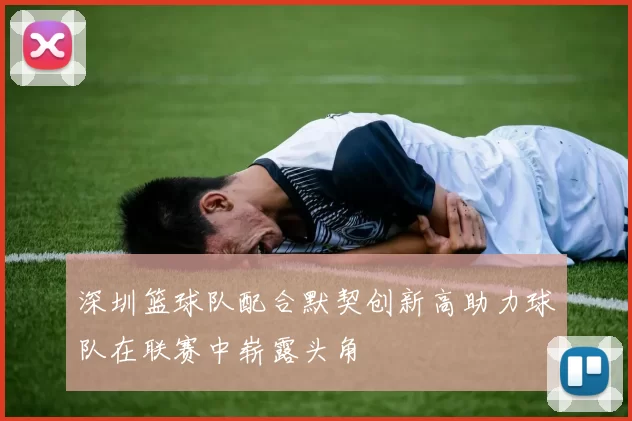 深圳篮球队配合默契创新高助力球队在联赛中崭露头角