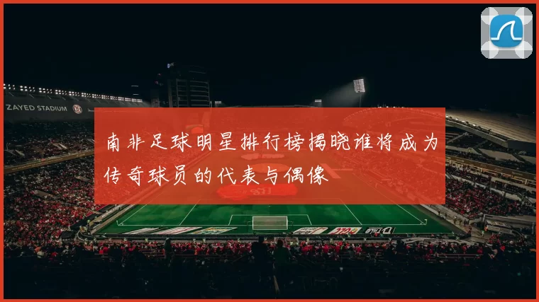 南非足球明星排行榜揭晓谁将成为传奇球员的代表与偶像