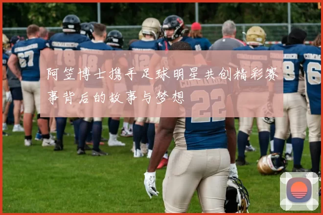 阿笠博士携手足球明星共创精彩赛事背后的故事与梦想