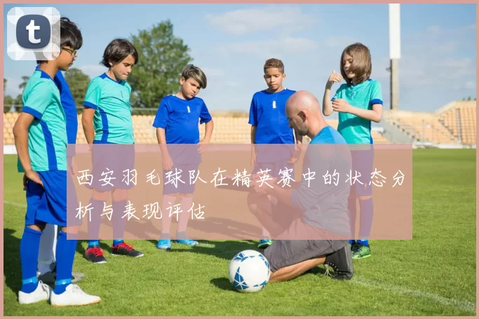 西安羽毛球队在精英赛中的状态分析与表现评估