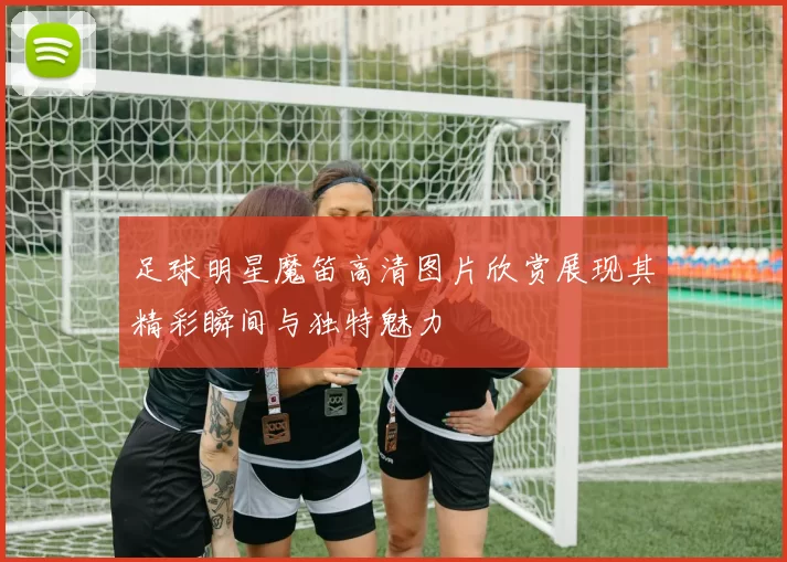 足球明星魔笛高清图片欣赏展现其精彩瞬间与独特魅力