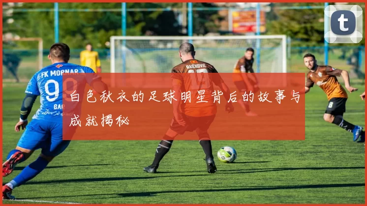 白色秋衣的足球明星背后的故事与成就揭秘