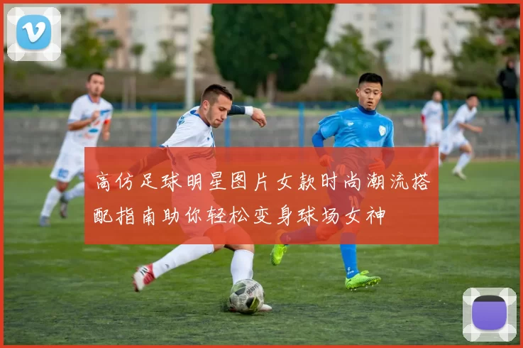 高仿足球明星图片女款时尚潮流搭配指南助你轻松变身球场女神