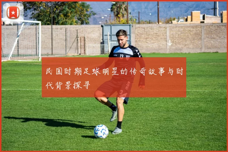 民国时期足球明星的传奇故事与时代背景探寻