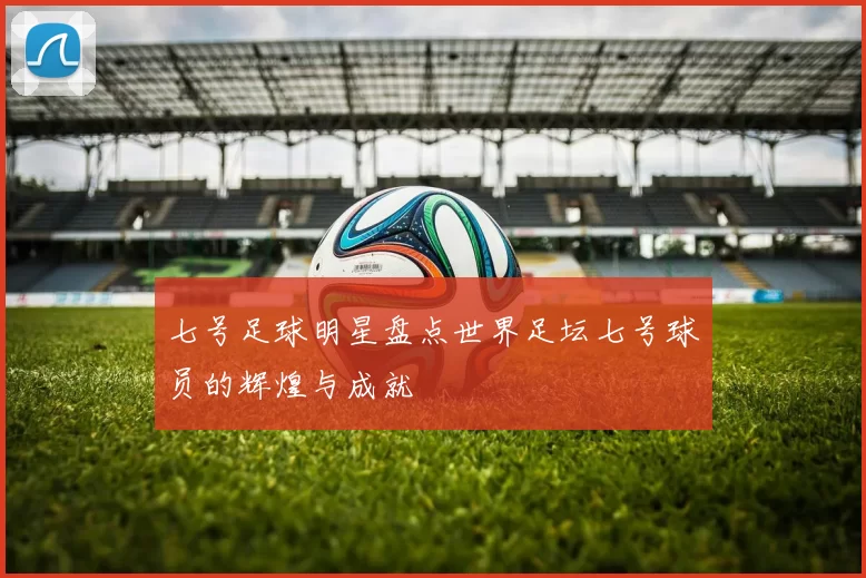 七号足球明星盘点世界足坛七号球员的辉煌与成就