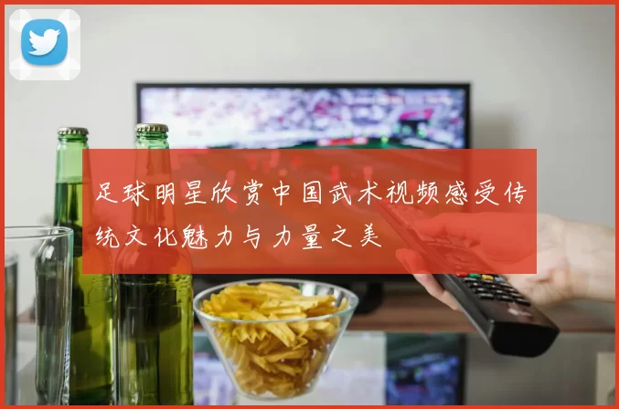 足球明星欣赏中国武术视频感受传统文化魅力与力量之美