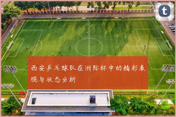 西安乒乓球队在洲际杯中的精彩表现与状态分析