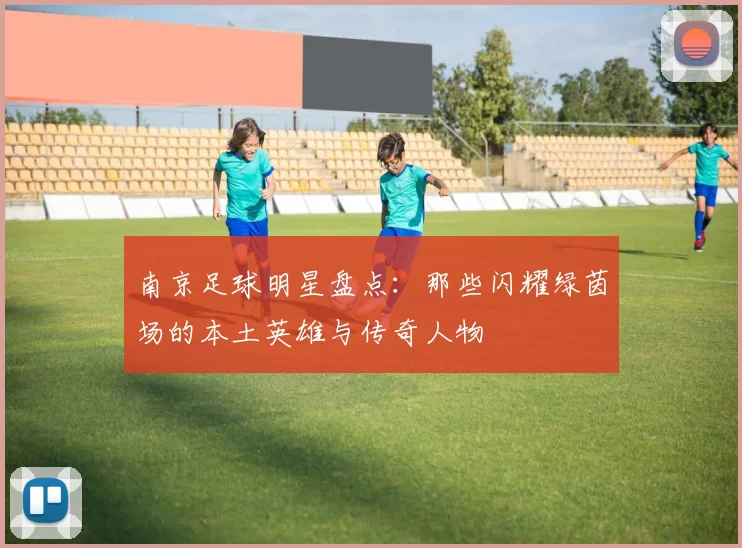 南京足球明星盘点：那些闪耀绿茵场的本土英雄与传奇人物