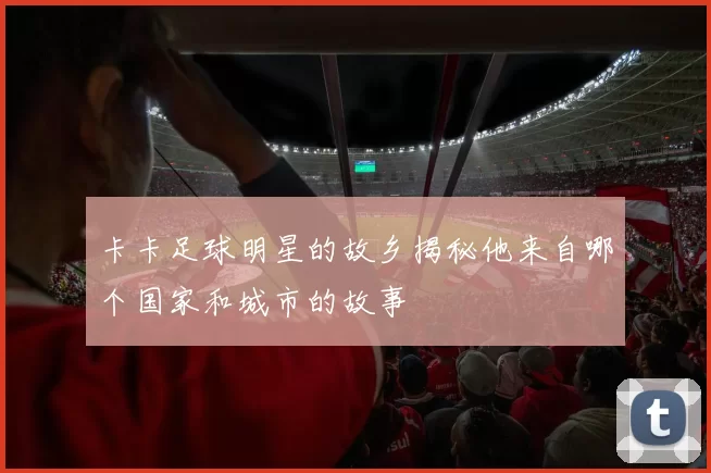 卡卡足球明星的故乡揭秘他来自哪个国家和城市的故事