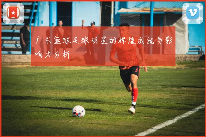 广东篮球足球明星的辉煌成就与影响力分析