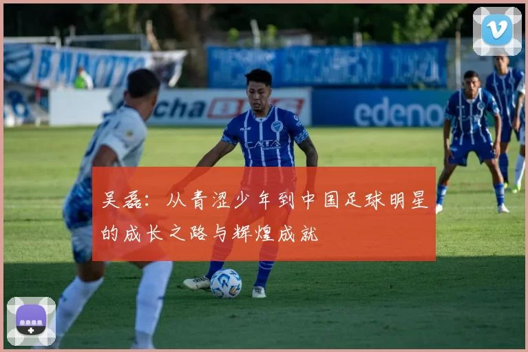 吴磊：从青涩少年到中国足球明星的成长之路与辉煌成就