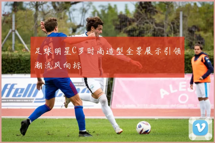 足球明星C罗时尚造型全景展示引领潮流风向标