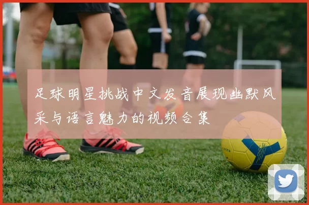 足球明星挑战中文发音展现幽默风采与语言魅力的视频合集