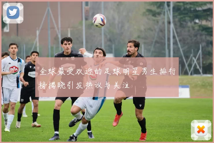 全球最受欢迎的足球明星男生排行榜揭晓引发热议与关注