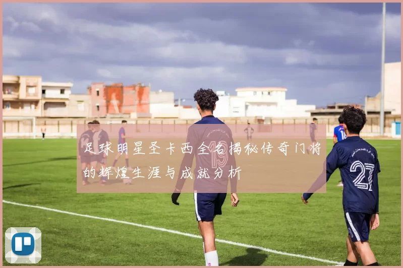 足球明星圣卡西全名揭秘传奇门将的辉煌生涯与成就分析