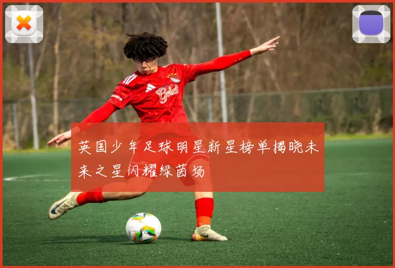 英国少年足球明星新星榜单揭晓未来之星闪耀绿茵场