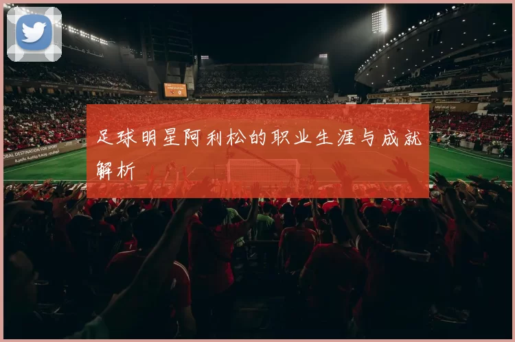 足球明星阿利松的职业生涯与成就解析