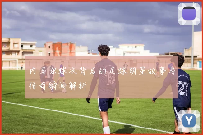 内马尔球衣背后的足球明星故事与传奇瞬间解析