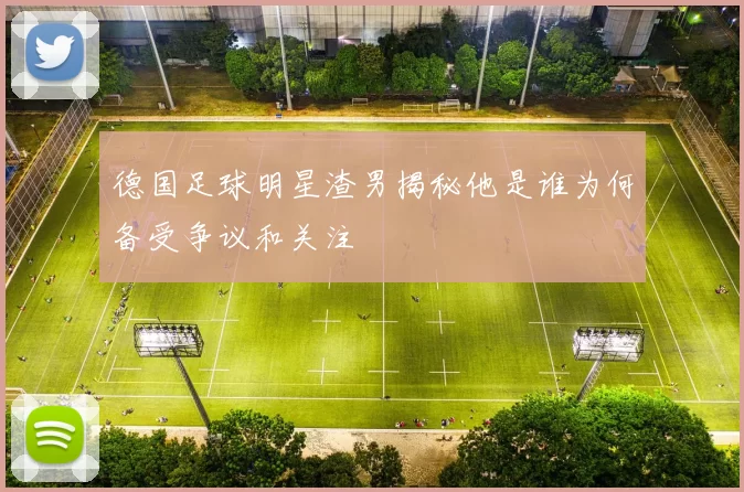 德国足球明星渣男揭秘他是谁为何备受争议和关注