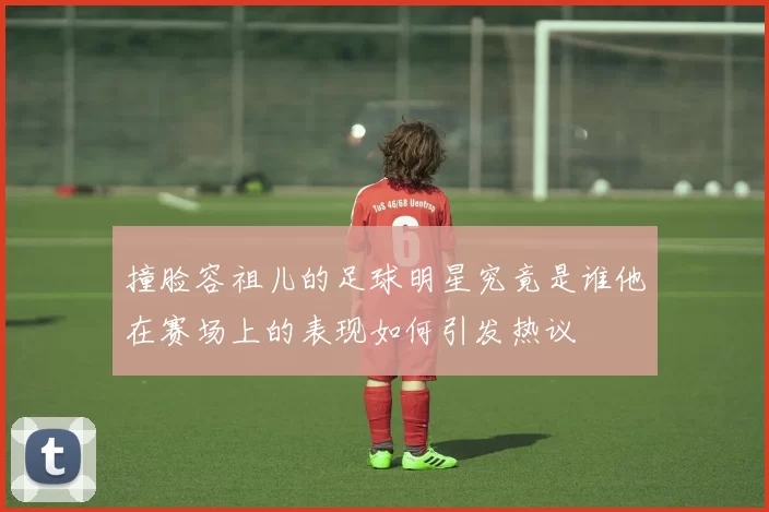 撞脸容祖儿的足球明星究竟是谁他在赛场上的表现如何引发热议