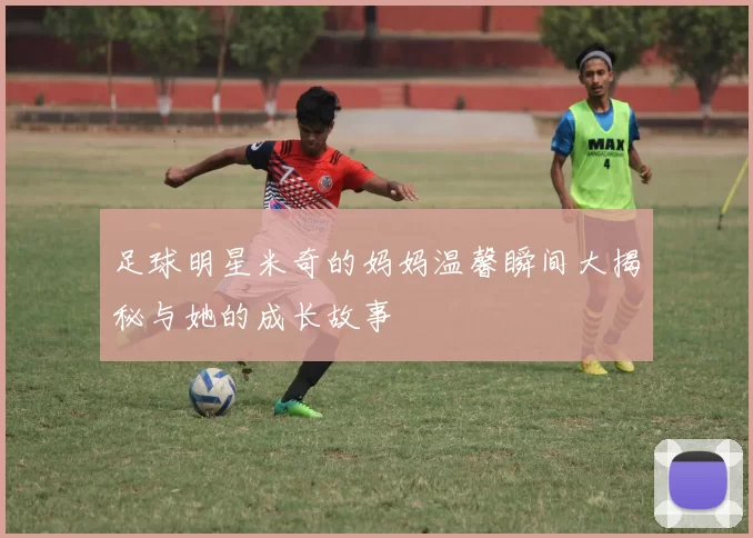 足球明星米奇的妈妈温馨瞬间大揭秘与她的成长故事
