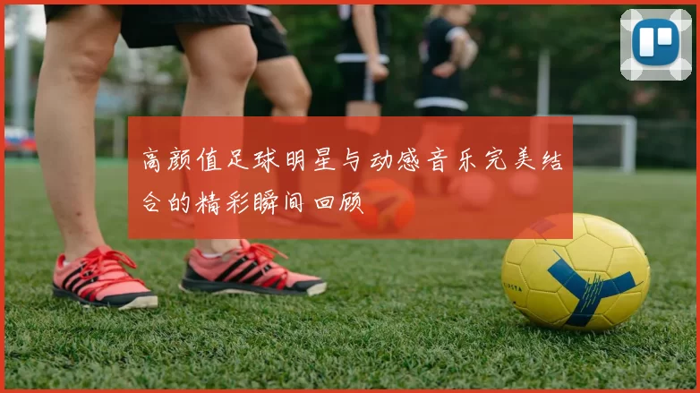 高颜值足球明星与动感音乐完美结合的精彩瞬间回顾