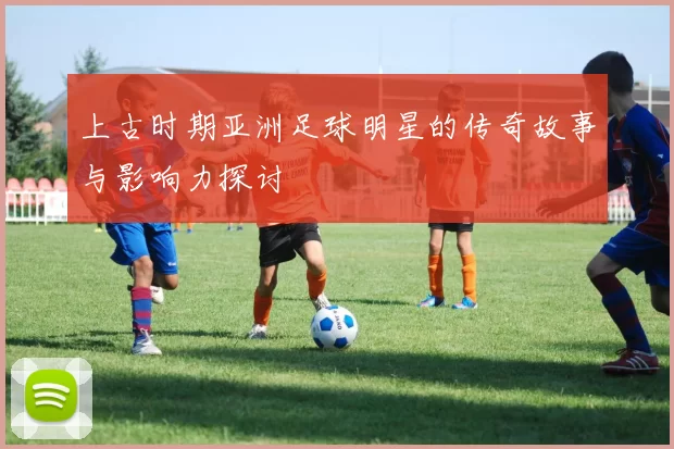 上古时期亚洲足球明星的传奇故事与影响力探讨