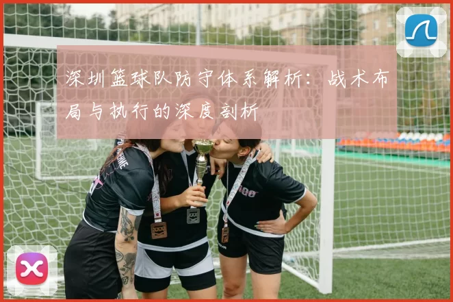 深圳篮球队防守体系解析：战术布局与执行的深度剖析