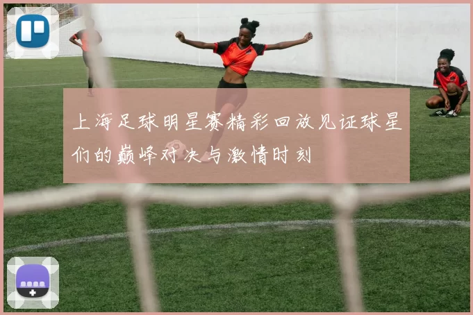 上海足球明星赛精彩回放见证球星们的巅峰对决与激情时刻