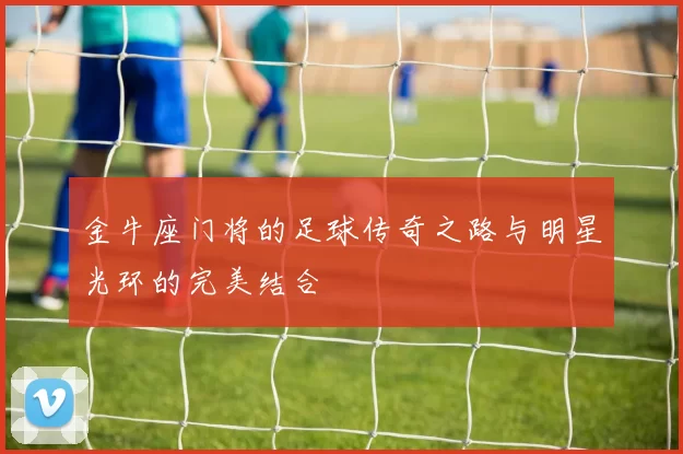 金牛座门将的足球传奇之路与明星光环的完美结合