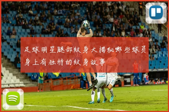 足球明星腿部纹身大揭秘哪些球员身上有独特的纹身故事