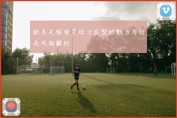 欧美足球明星短寸发型的魅力与时尚风潮解析