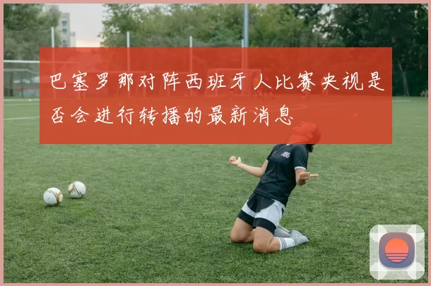 巴塞罗那对阵西班牙人比赛央视是否会进行转播的最新消息