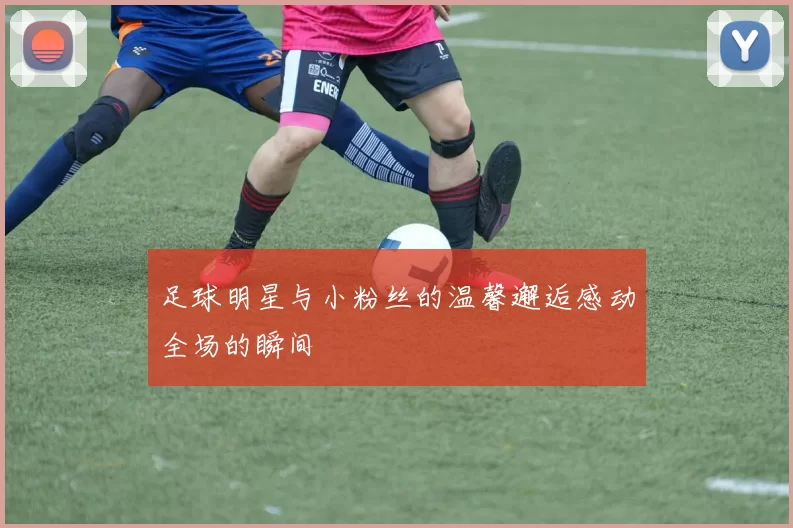 足球明星与小粉丝的温馨邂逅感动全场的瞬间