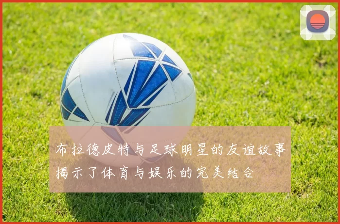 布拉德皮特与足球明星的友谊故事揭示了体育与娱乐的完美结合