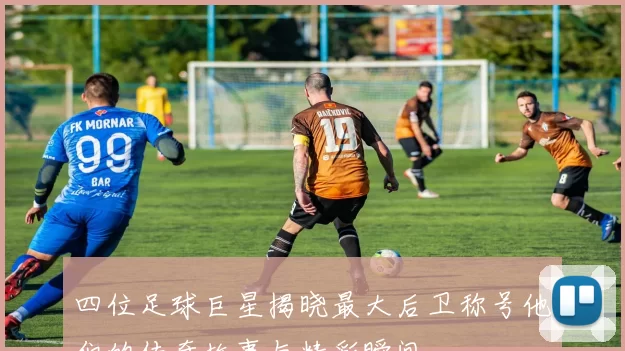 四位足球巨星揭晓最大后卫称号他们的传奇故事与精彩瞬间