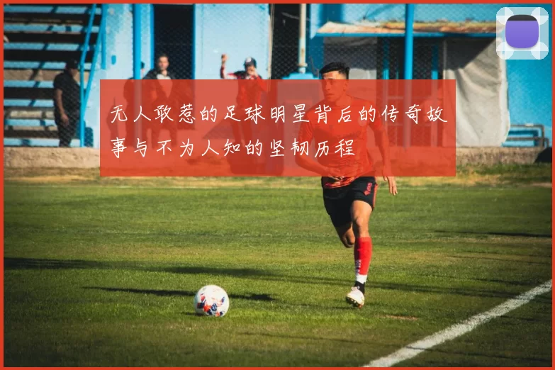 无人敢惹的足球明星背后的传奇故事与不为人知的坚韧历程
