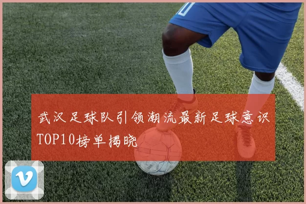 武汉足球队引领潮流最新足球意识TOP10榜单揭晓