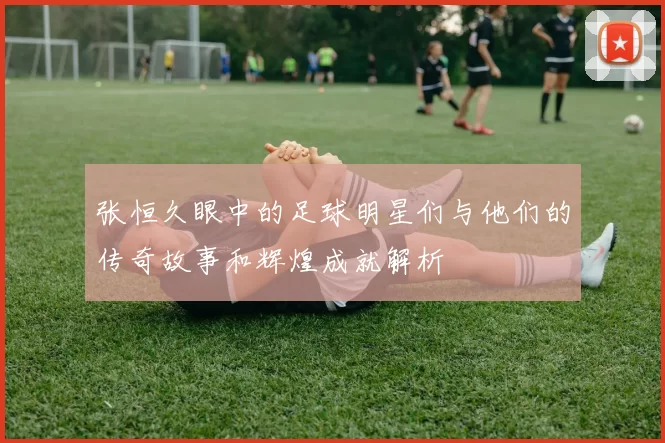 张恒久眼中的足球明星们与他们的传奇故事和辉煌成就解析