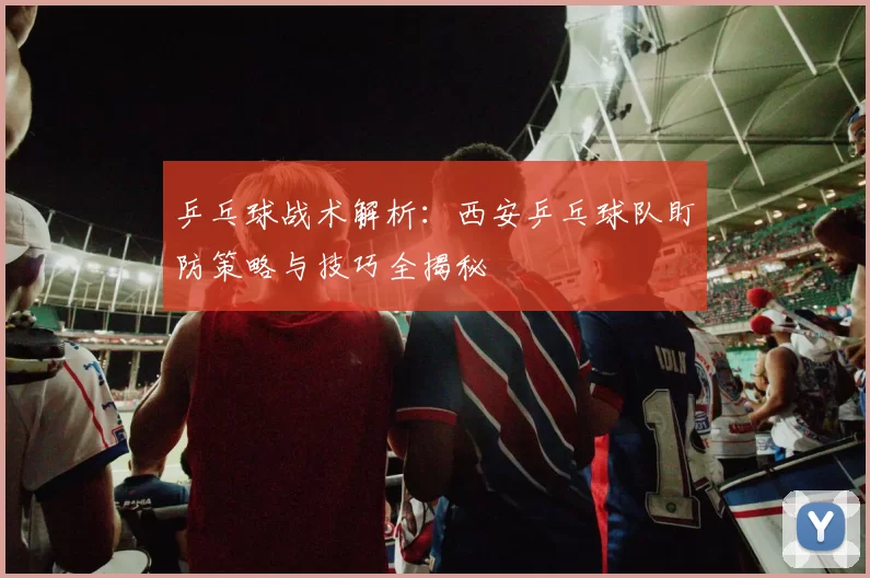乒乓球战术解析：西安乒乓球队盯防策略与技巧全揭秘