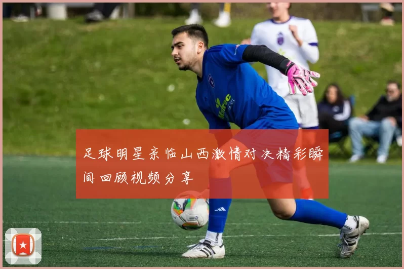 足球明星亲临山西激情对决精彩瞬间回顾视频分享