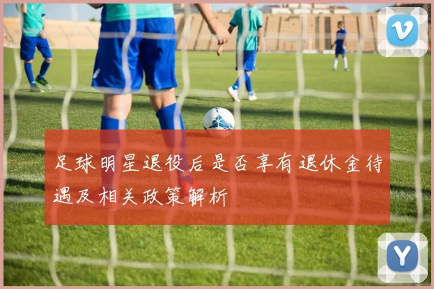 足球明星退役后是否享有退休金待遇及相关政策解析