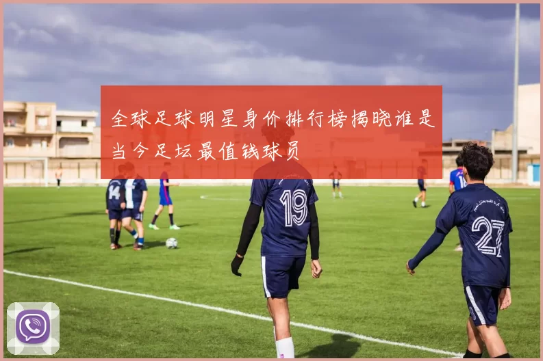 全球足球明星身价排行榜揭晓谁是当今足坛最值钱球员