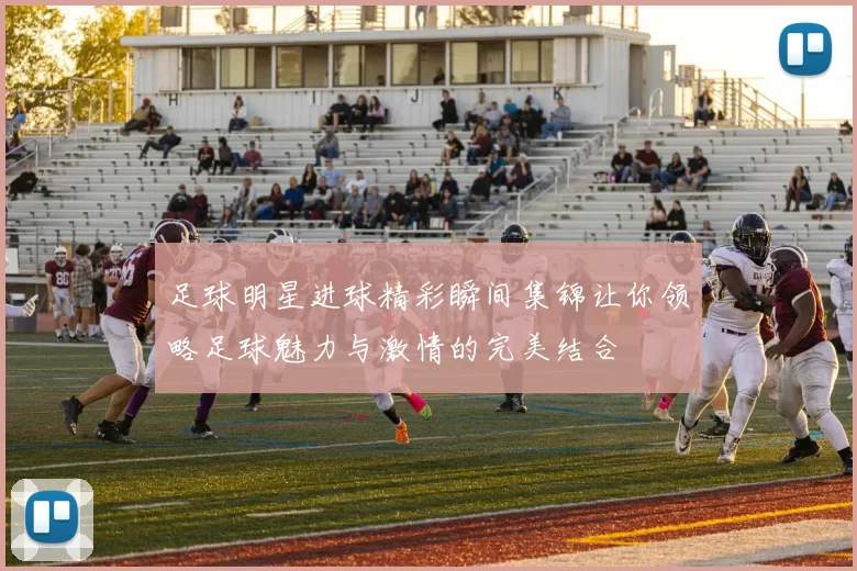 足球明星进球精彩瞬间集锦让你领略足球魅力与激情的完美结合