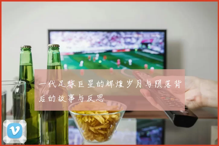 一代足球巨星的辉煌岁月与陨落背后的故事与反思