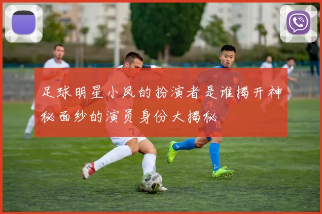 足球明星小凤的扮演者是谁揭开神秘面纱的演员身份大揭秘