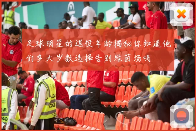 足球明星的退役年龄揭秘你知道他们多大岁数选择告别绿茵场吗