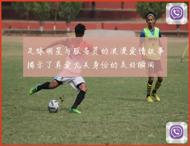 足球明星与服务员的浪漫爱情故事揭示了真爱无关身份的美好瞬间